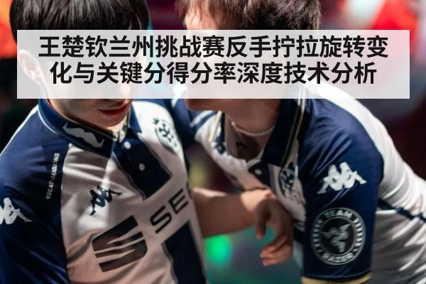 王楚钦兰州挑战赛反手拧拉旋转变化与关键分得分率深度技术分析